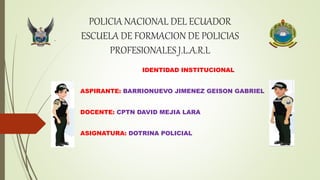 POLICIA NACIONAL DEL ECUADOR
ESCUELA DE FORMACION DE POLICIAS
PROFESIONALES J.L.A.R.L
IDENTIDAD INSTITUCIONAL
ASPIRANTE: BARRIONUEVO JIMENEZ GEISON GABRIEL
DOCENTE: CPTN DAVID MEJIA LARA
ASIGNATURA: DOTRINA POLICIAL
 