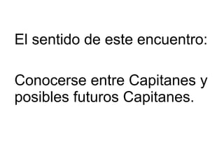 El por que de este encuentro El sentido de este encuentro: Conocerse entre Capitanes y posibles futuros Capitanes. 