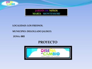 JARDÍN DE NIÑOS
               MARÍA MONTESSORI



LOCALIDAD: LOS FRESNOS.

MUNICIPIO: DEGOLLADO JALISCO.

ZONA: 065

                   PROYECTO
 