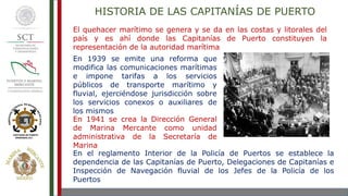 El quehacer marítimo se genera y se da en las costas y litorales del
país y es ahí donde las Capitanías de Puerto constituyen la
representación de la autoridad marítima
En 1939 se emite una reforma que
modifica las comunicaciones marítimas
e impone tarifas a los servicios
públicos de transporte marítimo y
fluvial, ejerciéndose jurisdicción sobre
los servicios conexos o auxiliares de
los mismos
En 1941 se crea la Dirección General
de Marina Mercante como unidad
administrativa de la Secretaría de
Marina
En el reglamento Interior de la Policía de Puertos se establece la
dependencia de las Capitanías de Puerto, Delegaciones de Capitanías e
Inspección de Navegación fluvial de los Jefes de la Policía de los
Puertos
HISTORIA DE LAS CAPITANÍAS DE PUERTO
 