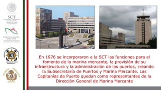 En 1976 se incorporaron a la SCT las funciones para el
fomento de la marina mercante, la provisión de su
infraestructura y la administración de los puertos, creando
la Subsecretaría de Puertos y Marina Mercante. Las
Capitanías de Puerto quedan como representantes de la
Dirección General de Marina Mercante
 