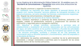 La Ley Orgánica de la Administración Pública Federal Art. 36 establece que a la
Secretaría de Comunicaciones y Transportes tiene entre otras atribuciones las
siguientes:
XIV.- Regular, promover y organizar la marina mercante
XV.- Establecer los requisitos que deban satisfacer el personal técnico de la
aviación civil, marina mercante, servicios públicos de transporte terrestre y de
telecomunicaciones, así como conceder las licencias y autorizaciones respectivas
XVI.- Regular las comunicaciones y transportes por agua;
XVII.- Inspeccionar los servicios de la marina mercante;
XVIII.- Construir, reconstruir y conservar las obras marítimas, portuarias y de
dragado, instalar el señalamiento marítimo y proporcionar los servicios de
información y seguridad para la navegación marítima;
XIX.- Adjudicar y otorgar contratos, concesiones y permisos para el
establecimiento y explotación de servicios relacionados con las comunicaciones
por agua; así como coordinar en los puertos marítimos y fluviales las actividades
y servicios marítimos y portuarios, los medios de transporte que operen en ellos
y los servicios principales, auxiliares y conexos de las vías generales de
comunicación para su eficiente operación y funcionamiento, salvo los asignados a
la Secretaría de Marina;
XX.- Administrar los puertos centralizados y coordinar los de la administración
paraestatal, y otorgar concesiones y permisos para la ocupación de las zonas
federales dentro de los recintos portuarios;
 