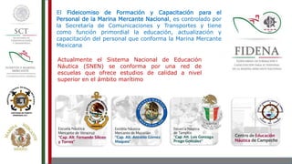 El Fideicomiso de Formación y Capacitación para el
Personal de la Marina Mercante Nacional, es controlado por
la Secretaría de Comunicaciones y Transportes y tiene
como función primordial la educación, actualización y
capacitación del personal que conforma la Marina Mercante
Mexicana
Actualmente el Sistema Nacional de Educación
Náutica (SNEN) se conforma por una red de
escuelas que ofrece estudios de calidad a nivel
superior en el ámbito marítimo
 