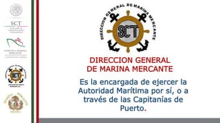 DIRECCION GENERAL
DE MARINA MERCANTE
Es la encargada de ejercer la
Autoridad Marítima por sí, o a
través de las Capitanías de
Puerto.
 