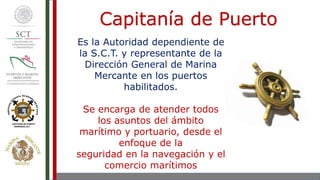 Es la Autoridad dependiente de
la S.C.T. y representante de la
Dirección General de Marina
Mercante en los puertos
habilitados.
Se encarga de atender todos
los asuntos del ámbito
marítimo y portuario, desde el
enfoque de la
seguridad en la navegación y el
comercio marítimos
Capitanía de Puerto
 