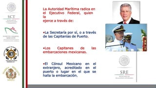 La Autoridad Marítima radica en
el Ejecutivo Federal, quien
la
ejerce a través de:
•La Secretaría por sí, o a través
de las Capitanías de Puerto.
•Los Capitanes de las
embarcaciones mexicanas.
•El Cónsul Mexicano en el
extranjero, acreditado en el
puerto o lugar en el que se
halla la embarcación.
 