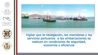 Vigilar que la navegación, las maniobras y los
servicios portuarios a las embarcaciones se
realicen en condiciones de seguridad,
economía y eficiencia
 