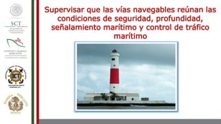 Supervisar que las vías navegables reúnan las
condiciones de seguridad, profundidad,
señalamiento marítimo y control de tráfico
marítimo
 