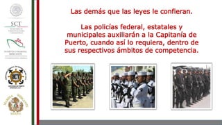 Las demás que las leyes le confieran.
Las policías federal, estatales y
municipales auxiliarán a la Capitanía de
Puerto, cuando así lo requiera, dentro de
sus respectivos ámbitos de competencia.
 