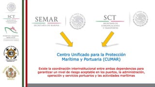 Centro Unificado para la Protección
Marítima y Portuaria (CUMAR)
Existe la coordinación interinstitucional entre ambas dependencias para
garantizar un nivel de riesgo aceptable en los puertos, la administración,
operación y servicios portuarios y las actividades marítimas
 