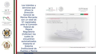 Los trámites y
servicios que
ofrece la
Dirección
General de
Marina Mercante
son un total de
57 registrados
ante la Comisión
Federal de
Mejora
Regulatoria
(Cofemer) los
cuales se
encuentran
automatizados
mediante el
Sistema
Institucional de
Puertos y Marina
 