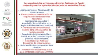 Los usuarios de los servicios que ofrece las Capitanías de Puerto
pueden ingresar los siguientes trámites ante las Ventanillas Únicas:
• Abanderamiento y Matriculación de
embarcaciones
• Reconocimiento y certificación de
seguridad de embarcaciones
nacionales
• Inscripciones, consultas y
expedición de certificados en el
Registro Público Marítimo Nacional
• Permisos de Servicio Público
Federal para embarcaciones de
turismo náutico
• Expedición de Libretas de Mar y
Certificados de Competencia para
personal naval mercante
• Autorización de Arribos y
Despachos de embarcaciones
• Autorización de eventos deportivos
náuticos
• Instalación de dispositivos AIS-B
para embarcaciones hasta 300 UAB
 