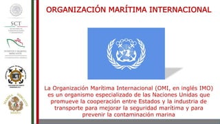 La Organización Marítima Internacional (OMI, en inglés IMO)
es un organismo especializado de las Naciones Unidas que
promueve la cooperación entre Estados y la industria de
transporte para mejorar la seguridad marítima y para
prevenir la contaminación marina
ORGANIZACIÓN MARÍTIMA INTERNACIONAL
 