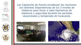 Las Capitanías de Puerto encabezan las reuniones
con distintas Dependencias de los 3 niveles de
Gobierno para llevar a cabo Operativos de
vigilancia y seguridad durante los períodos
vacacionales y temporada de huracanes.
 