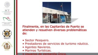 Finalmente, en las Capitanías de Puerto se
atienden y resuelven diversas problemáticas
de:
• Sector Pesquero.
• Prestadores de servicios de turismo náutico.
• Agentes Navieros.
• Marinas Turísticas.
• Usuarios de Ventanilla Única.
 
