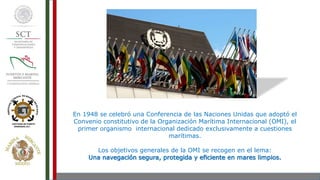 En 1948 se celebró una Conferencia de las Naciones Unidas que adoptó el
Convenio constitutivo de la Organización Marítima Internacional (OMI), el
primer organismo internacional dedicado exclusivamente a cuestiones
marítimas.
Los objetivos generales de la OMI se recogen en el lema:
Una navegación segura, protegida y eficiente en mares limpios.
 