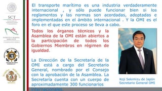 El transporte marítimo es una industria verdaderamente
internacional , y sólo puede funcionar bien si los
reglamentos y las normas son acordadas, adoptadas e
implementadas en el ámbito internacional . Y la OMI es el
foro en el que este proceso se lleva a cabo.
Todos los órganos técnicos y la
Asamblea de la OMI están abiertos a
la participación de todos los
Gobiernos Miembros en régimen de
igualdad.
La Dirección de la Secretaría de la
OMI está a cargo del Secretario
General, nombrado por el Consejo
con la aprobación de la Asamblea. La
Secretaría cuenta con un cuerpo de
aproximadamente 300 funcionarios
internacionales.
Koji Sekimizu de Japón
Secretario General OMI
 