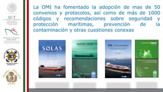 La OMI ha fomentado la adopción de mas de 50
convenios y protocolos, así como de más de 1000
códigos y recomendaciones sobre seguridad y
protección marítimas, prevención de la
contaminación y otras cuestiones conexas
 