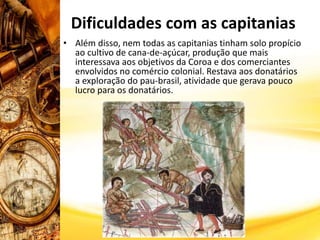 • Além disso, nem todas as capitanias tinham solo propício
ao cultivo de cana-de-açúcar, produção que mais
interessava aos objetivos da Coroa e dos comerciantes
envolvidos no comércio colonial. Restava aos donatários
a exploração do pau-brasil, atividade que gerava pouco
lucro para os donatários.
Dificuldades com as capitanias
 