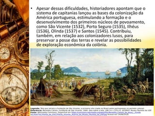 • Apesar dessas dificuldades, historiadores apontam que o
sistema de capitanias lançou as bases da colonização da
América portuguesa, estimulando a formação e o
desenvolvimento dos primeiros núcleos de povoamento,
como São Vicente (1532), Porto Seguro (1535), Ilhéus
(1536), Olinda (1537) e Santos (1545). Contribuiu,
também, em relação aos colonizadores lusos, para
preservar a posse das terras e revelar as possibilidades
de exploração econômica da colônia.
 