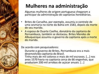 Mulheres na administração
Algumas mulheres de origem portuguesa chegaram a
participar da administração de capitanias hereditárias.
• Brites de Carvalho, por exemplo, assumiu o controle de
uma sesmaria no norte da Bahia em 1583, depois da morte
de seu marido.
• A esposa de Duarte Coelho, donatário da capitania de
Pernambuco, também se destacou. Brites Mendes de
Albuquerque assumiu o governo da capitania após a morte
do marido.
De acordo com pesquisadores:
Durante o governo de Brites, Pernambuco era a mais
desenvolvida capitania do Brasil.
Tinha mais de mil colonos e mais de mil escravos. [...] nos
anos 1570 havia na capitania cerca de 66 engenhos, que
produziam 200 mil arrobas de açúcar anuais. [...]
 