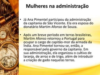 • Já Ana Pimentel participou da administração
da capitania de São Vicente. Ela era esposa do
donatário Martim Afonso de Souza.
• Após um breve período em terras brasileiras,
Martim Afonso retornou a Portugal para
ocupar o cargo de capitão-mor da armada da
Índia. Ana Pimentel tornou-se, então, a
responsável pelo governo da capitania. Em
sua administração, ela organizou o cultivo de
laranja, de arroz e de trigo, além de introduzir
a criação de gado naquelas terras.
Mulheres na administração
 