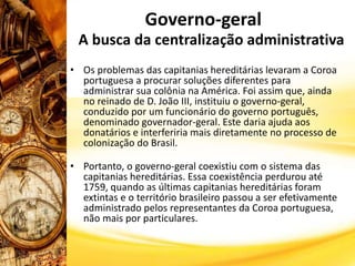 Governo-geral
• Os problemas das capitanias hereditárias levaram a Coroa
portuguesa a procurar soluções diferentes para
administrar sua colônia na América. Foi assim que, ainda
no reinado de D. João III, instituiu o governo-geral,
conduzido por um funcionário do governo português,
denominado governador-geral. Este daria ajuda aos
donatários e interferiria mais diretamente no processo de
colonização do Brasil.
• Portanto, o governo-geral coexistiu com o sistema das
capitanias hereditárias. Essa coexistência perdurou até
1759, quando as últimas capitanias hereditárias foram
extintas e o território brasileiro passou a ser efetivamente
administrado pelos representantes da Coroa portuguesa,
não mais por particulares.
A busca da centralização administrativa
 