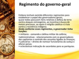 Embora tenham existido diferentes regimentos para
estabelecer o papel dos governadores-gerais,
quase todos possuíam itens relativos à defesa da terra
contra ataques estrangeiros, ao incentivo à busca de
metais preciosos, ao apoio à religião católica e à luta
contra a resistência indígena.
Ainda conforme esses regimentos, o governador tinha
funções:
• militares - comando e defesa militar da colônia;
•administrativas - relacionamento com os governadores
das capitanias e controle dos assuntos ligados às finanças;
• judiciárias – direito de nomear funcionários da Justiça e
alterar penas;
• eclesiásticas indicação de sacerdotes para as paróquias.
Regimento do governo-geral
 