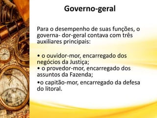 Governo-geral
Para o desempenho de suas funções, o
governa- dor-geral contava com três
auxiliares principais:
• o ouvidor-mor, encarregado dos
negócios da Justiça;
• o provedor-mor, encarregado dos
assuntos da Fazenda;
•o capitão-mor, encarregado da defesa
do litoral.
 
