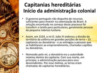 Capitanias hereditárias
• O governo português não dispunha de recursos
suficientes para investir na colonização do Brasil. A
solução encontrada no começo desse processo foi
transferir a tarefa para particulares, geralmente pessoas
da pequena nobreza lusitana.
• Assim, em 1534, o rei D. João III ordenou a divisão do
território da colônia em grandes porções de terra – 15
capitanias ou donatárias - e as entregou a pessoas que
se habilitaram ao empreendimento, chamadas capitães
ou donatários.
• Nomeado pelo rei, o donatário era a autoridade
máxima dentro da capitania. Com sua morte, em
principio, a administração passava para seus
descendentes. Por esse motivo, as terras eram
chamadas de capitanias hereditárias.
Início da administração colonial
 