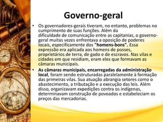 Governo-geral
• Os governadores-gerais tiveram, no entanto, problemas no
cumprimento de suas funções. Além da
dificuldade de comunicação entre as capitanias, o governo-
geral muitas vezes enfrentava a oposição de poderes
locais, especificamente dos "homens-bons". Essa
expressão era aplicada aos homens de posses,
proprietários de terra, de gado e de escravos. Nas vilas e
cidades em que residiam, eram eles que formavam as
câmaras municipais.
• As câmaras municipais, encarregadas da administração
local, foram sendo estruturadas paralelamente à formação
das primeiras vilas. Sua atuação abrangia setores como o
abastecimento, a tributação e a execução das leis. Além
disso, organizavam expedições contra os indígenas,
determinavam construção de povoados e estabeleciam os
preços das mercadorias.
 