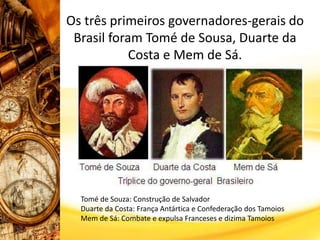 Os três primeiros governadores-gerais do
Brasil foram Tomé de Sousa, Duarte da
Costa e Mem de Sá.
Tomé de Souza: Construção de Salvador
Duarte da Costa: França Antártica e Confederação dos Tamoios
Mem de Sá: Combate e expulsa Franceses e dizima Tamoios
 