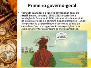 Primeiro governo-geral
• Tomé de Sousa foi o primeiro governador-geral do
Brasil. Em seu governo (1549-1553) ocorreram a
fundação de Salvador (1549), primeira cidade e capital
do Brasil; a criação do primeiro bispado brasileiro (1551);
a implantação da pecuária; o incentivo ao cultivo da
cana-de-açúcar; e a organização de expedições para
explorar o território à procura de metais preciosos.
 