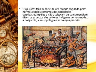 • Os jesuítas faziam parte de um mundo regulado pelas
normas e pelos costumes das sociedades
católicas européias e não aceitavam ou compreendiam
diversos aspectos das culturas indígenas como a nudez,
a poligamia, a antropofagia e as crenças próprias.
 