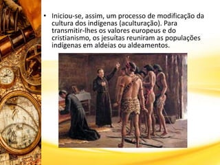 • Iniciou-se, assim, um processo de modificação da
cultura dos indígenas (aculturação). Para
transmitir-lhes os valores europeus e do
cristianismo, os jesuítas reuniram as populações
indígenas em aldeias ou aldeamentos.
 