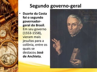 Segundo governo-geral
• Duarte da Costa
foi o segundo
governador-
geral do Brasil.
Em seu governo
(1553-1558),
vieram mais
jesuítas para a
colônia, entre os
quais se
destacou José
de Anchieta.
 