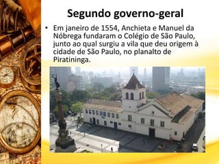 Segundo governo-geral
• Em janeiro de 1554, Anchieta e Manuel da
Nóbrega fundaram o Colégio de São Paulo,
junto ao qual surgiu a vila que deu origem à
cidade de São Paulo, no planalto de
Piratininga.
 