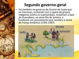 Segundo governo-geral
• Foi também no governo de Duarte da Costa que
os franceses, contando com o apoio de grupos
indígenas (como os tupinambás), invadiram a baía
de Guanabara, no atual Rio de Janeiro, e
fundaram um povoamento que recebeu o nome
de França Antártica (1555-1567).
 