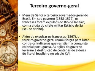 Terceiro governo-geral
• Mem de Sá foi o terceiro governador-geral do
Brasil. Em seu governo (1558-1572), os
franceses foram expulsos do Rio de Janeiro,
com a ajuda do chefe militar Estácio de Sá
(seu sobrinho).
• Além de expulsar os franceses (1567), o
terceiro governo-geral reuniu forças para lutar
contra os indígenas que resistiam à conquista
colonial portuguesa. As ações do governo
levaram à destruição de centenas de aldeias
do litoral brasileiro no século XVI.
 