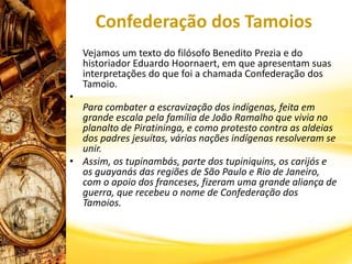 Confederação dos Tamoios
Vejamos um texto do filósofo Benedito Prezia e do
historiador Eduardo Hoornaert, em que apresentam suas
interpretações do que foi a chamada Confederação dos
Tamoio.
•
Para combater a escravização dos indígenas, feita em
grande escala pela família de João Ramalho que vivia no
planalto de Piratininga, e como protesto contra as aldeias
dos padres jesuítas, várias nações indígenas resolveram se
unir.
• Assim, os tupinambás, parte dos tupiniquins, os carijós e
os guayanás das regiões de São Paulo e Rio de Janeiro,
com o apoio dos franceses, fizeram uma grande aliança de
guerra, que recebeu o nome de Confederação dos
Tamoios.
 