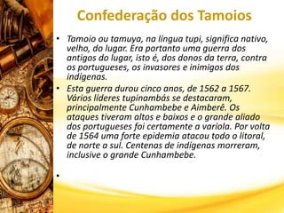 Confederação dos Tamoios
• Tamoio ou tamuya, na língua tupi, significa nativo,
velho, do lugar. Era portanto uma guerra dos
antigos do lugar, isto é, dos donos da terra, contra
os portugueses, os invasores e inimigos dos
indígenas.
• Esta guerra durou cinco anos, de 1562 a 1567.
Vários líderes tupinambás se destacaram,
principalmente Cunhambebe e Aimberê. Os
ataques tiveram altos e baixos e o grande aliado
dos portugueses foi certamente a varíola. Por volta
de 1564 uma forte epidemia atacou todo o litoral,
de norte a sul. Centenas de indígenas morreram,
inclusive o grande Cunhambebe.
•
 