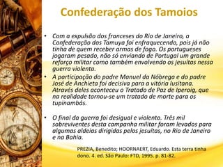 Confederação dos Tamoios
• Com a expulsão dos franceses do Rio de Janeiro, a
Confederação dos Tamuya foi enfraquecendo, pois já não
tinha de quem receber armas de fogo. Os portugueses
jogaram pesado, não só enviando de Portugal um grande
reforço militar como também envolvendo os jesuítas nessa
guerra violenta.
• A participação do padre Manuel da Nóbrega e do padre
José de Anchieta foi decisiva para a vitória lusitana.
Através deles aconteceu o Tratado de Paz de Iperoig, que
na realidade tornou-se um tratado de morte para os
tupinambás.
• O final da guerra foi desigual e violento. Três mil
sobreviventes desta campanha militar foram levados para
algumas aldeias dirigidas pelos jesuítas, no Rio de Janeiro
e na Bahia.
PREZIA, Benedito; HOORNAERT, Eduardo. Esta terra tinha
dono. 4. ed. São Paulo: FTD, 1995. p. 81-82.
 