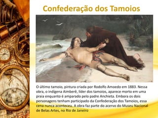 Confederação dos Tamoios
O último tamoio, pintura criada por Rodolfo Amoedo em 1883. Nessa
obra, o indígena Aimberê, líder dos tamoios, aparece morto em uma
praia enquanto é amparado pelo padre Anchieta. Embora os dois
personagens tenham participado da Confederação dos Tamoios, essa
cena nunca aconteceu. A obra faz parte do acervo do Museu Nacional
de Belas Artes, no Rio de Janeiro
 