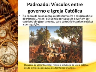 Padroado: Vínculos entre
governo e Igreja Católica
• Na época da colonização, o catolicismo era a religião oficial
de Portugal. Assim, os súditos portugueses deveriam ser
católicos obrigatoriamente, caso contrário estariam sujeitos
a perseguição.
O quadro de Victor Meirelles retrata a influência da Igreja Católica
desde o início da conquista dos territórios brasileiros
 