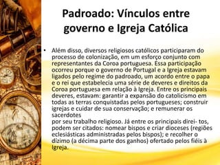Padroado: Vínculos entre
governo e Igreja Católica
• Além disso, diversos religiosos católicos participaram do
processo de colonização, em um esforço conjunto com
representantes da Coroa portuguesa. Essa participação
ocorreu porque o governo de Portugal e a Igreja estavam
ligados pelo regime do padroado, um acordo entre o papa
e o rei que estabelecia uma série de deveres e direitos da
Coroa portuguesa em relação à Igreja. Entre os principais
deveres, estavam: garantir a expansão do catolicismo em
todas as terras conquistadas pelos portugueses; construir
igrejas e cuidar de sua conservação; e remunerar os
sacerdotes
por seu trabalho religioso. Já entre os principais direi- tos,
podem ser citados: nomear bispos e criar dioceses (regiões
eclesiásticas administradas pelos bispos); e recolher o
dízimo (a décima parte dos ganhos) ofertado pelos fiéis à
Igreja.
 