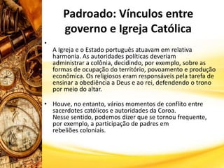Padroado: Vínculos entre
governo e Igreja Católica
•
A Igreja e o Estado português atuavam em relativa
harmonia. As autoridades políticas deveriam
administrar a colônia, decidindo, por exemplo, sobre as
formas de ocupação do território, povoamento e produção
econômica. Os religiosos eram responsáveis pela tarefa de
ensinar a obediência a Deus e ao rei, defendendo o trono
por meio do altar.
• Houve, no entanto, vários momentos de conflito entre
sacerdotes católicos e autoridades da Coroa.
Nesse sentido, podemos dizer que se tornou frequente,
por exemplo, a participação de padres em
rebeliões coloniais.
 