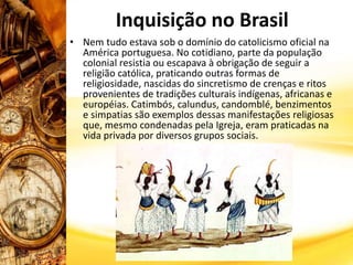 Inquisição no Brasil
• Nem tudo estava sob o domínio do catolicismo oficial na
América portuguesa. No cotidiano, parte da população
colonial resistia ou escapava à obrigação de seguir a
religião católica, praticando outras formas de
religiosidade, nascidas do sincretismo de crenças e ritos
provenientes de tradições culturais indígenas, africanas e
européias. Catimbós, calundus, candomblé, benzimentos
e simpatias são exemplos dessas manifestações religiosas
que, mesmo condenadas pela Igreja, eram praticadas na
vida privada por diversos grupos sociais.
 