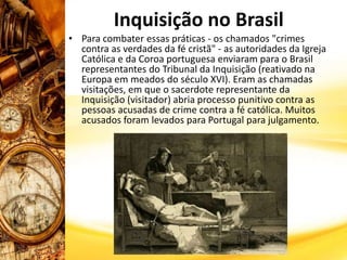 Inquisição no Brasil
• Para combater essas práticas - os chamados "crimes
contra as verdades da fé cristã" - as autoridades da Igreja
Católica e da Coroa portuguesa enviaram para o Brasil
representantes do Tribunal da Inquisição (reativado na
Europa em meados do século XVI). Eram as chamadas
visitações, em que o sacerdote representante da
Inquisição (visitador) abria processo punitivo contra as
pessoas acusadas de crime contra a fé católica. Muitos
acusados foram levados para Portugal para julgamento.
 