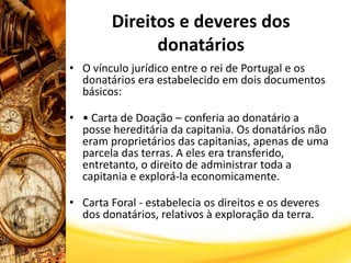 Direitos e deveres dos
donatários
• O vínculo jurídico entre o rei de Portugal e os
donatários era estabelecido em dois documentos
básicos:
• • Carta de Doação – conferia ao donatário a
posse hereditária da capitania. Os donatários não
eram proprietários das capitanias, apenas de uma
parcela das terras. A eles era transferido,
entretanto, o direito de administrar toda a
capitania e explorá-la economicamente.
• Carta Foral - estabelecia os direitos e os deveres
dos donatários, relativos à exploração da terra.
 