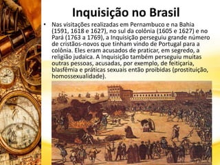 Inquisição no Brasil
• Nas visitações realizadas em Pernambuco e na Bahia
(1591, 1618 e 1627), no sul da colônia (1605 e 1627) e no
Pará (1763 a 1769), a Inquisição perseguiu grande número
de cristãos-novos que tinham vindo de Portugal para a
colônia. Eles eram acusados de praticar, em segredo, a
religião judaica. A Inquisição também perseguiu muitas
outras pessoas, acusadas, por exemplo, de feitiçaria,
blasfêmia e práticas sexuais então proibidas (prostituição,
homossexualidade).
 